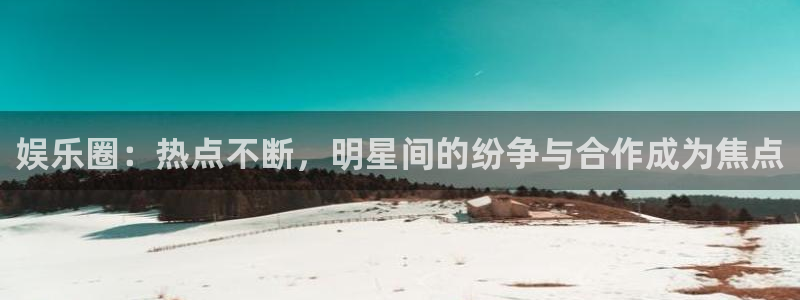 极悦代理22032：娱乐圈：热点不断，明星间的纷争与合作成为焦点