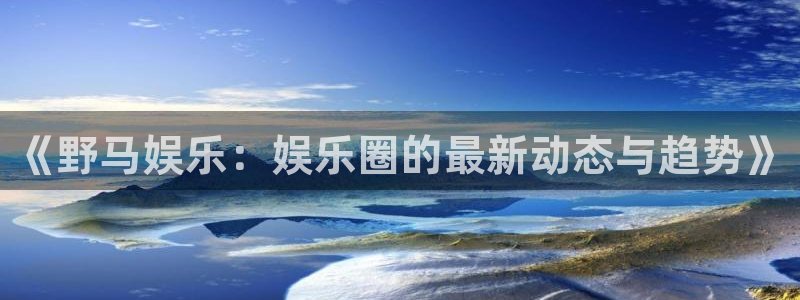 极悦直播最新版tv版本下载：《野马娱乐：娱乐圈的最新动态与趋势》